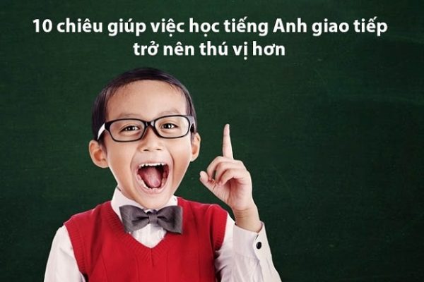 10 chiêu giúp việc học tiếng Anh giao tiếp trở nên thú vị hơn